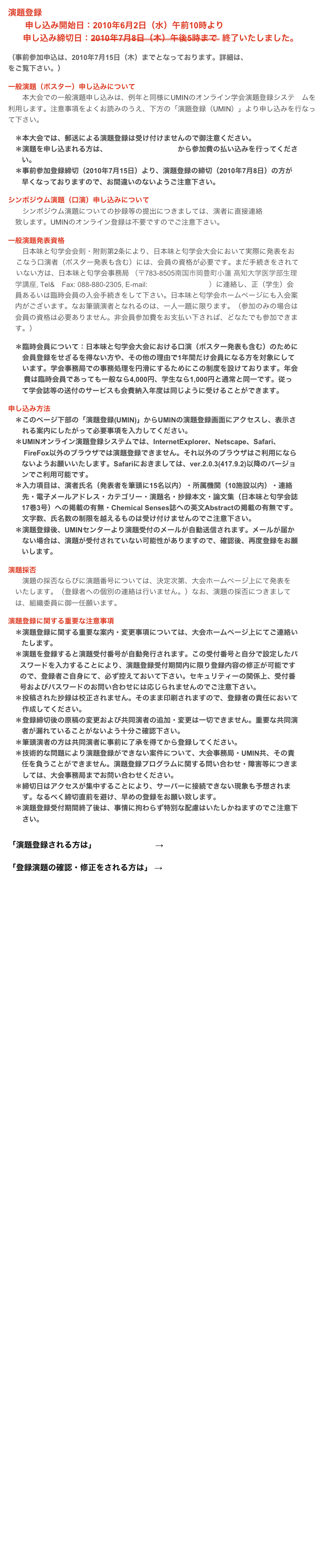 演題登録
　　申し込み開始日：2010年6月2日（水）午前10時より
申し込み締切日：2010年7月8日（木）午後5時まで  終了いたしました。　（事前参加申込は、2010年7月15日（木）までとなっております。詳細は、こちらのホームページをご覧下さい。）

一般演題（ポスター）申し込みについて 　　本大会での一般演題申し込みは、例年と同様にUMINのオンライン学会演題登録システ　ムを利用します。注意事項をよくお読みのうえ、下方の「演題登録（UMIN）」より申し込みを行なって下さい。　＊本大会では、郵送による演題登録は受け付けませんので御注意ください。　＊演題を申し込まれる方は、こちらのホームページから参加費の払い込みを行ってくださ       
       い。　＊事前参加登録締切（2010年7月15日）より、演題登録の締切（2010年7月8日）の方が         
       早くなっておりますので、お間違いのないようご注意下さい。
シンポジウム演題（口演）申し込みについて 　　シンポジウム演題についての抄録等の提出につきましては、演者に直接連絡
　致します。UMINのオンライン登録は不要ですのでご注意下さい。 一般演題発表資格 　　日本味と匂学会会則・附則第2条により、日本味と匂学会大会において実際に発表をお    
    こなう口演者（ポスター発表も含む）には、会員の資格が必要です。まだ手続きをされて
    いない方は、日本味と匂学会事務局 （〒783-8505南国市岡豊町小蓮 高知大学医学部生理
　学講座, Tel&　Fax: 088-880-2305, E-mail:jasts@kochi-u.ac.jp）に連絡し、正（学生）会
　員あるいは臨時会員の入会手続きをして下さい。日本味と匂学会ホームページにも入会案
　内がございます。なお筆頭演者となれるのは、一人一題に限ります。（参加のみの場合は
　会員の資格は必要ありません。非会員参加費をお支払い下されば、どなたでも参加できま
　す。）
　＊臨時会員について：日本味と匂学会大会における口演（ポスター発表も含む）のために
　　会員登録をせざるを得ない方や、その他の理由で1年間だけ会員になる方を対象にして
　　います。学会事務局での事務処理を円滑にするためにこの制度を設けております。年会       
        費は臨時会員であっても一般なら4,000円、学生なら1,000円と通常と同一です。従っ 
       て学会誌等の送付のサービスも会費納入年度は同じように受けることができます。 申し込み方法　＊このページ下部の「演題登録(UMIN)」からUMINの演題登録画面にアクセスし、表示さ
　　れる案内にしたがって必要事項を入力してください。
　＊UMINオンライン演題登録システムでは、InternetExplorer、Netscape、Safari、　　 
        FireFox以外のブラウザでは演題登録できません。それ以外のブラウザはご利用になら
       ないようお願いいたします。Safariにおきましては、ver.2.0.3(417.9.2)以降のバージョ
       ンでご利用可能です。　＊入力項目は、演者氏名（発表者を筆頭に15名以内）・所属機関（10施設以内）・連絡
　　先・電子メールアドレス・カテゴリー・演題名・抄録本文・論文集（日本味と匂学会誌       
       17巻3号）への掲載の有無・Chemical Senses誌への英文Abstractの掲載の有無です。
　　文字数、氏名数の制限を越えるものは受け付けませんのでご注意下さい。　＊演題登録後、UMINセンターより演題受付のメールが自動送信されます。メールが届か
　　ない場合は、演題が受付されていない可能性がありますので、確認後、再度登録をお願　　
       いします。 演題採否
　　演題の採否ならびに演題番号については、決定次第、大会ホームページ上にて発表を
　いたします。（登録者への個別の連絡は行いません。）なお、演題の採否につきまして　
　は、組織委員に御一任願います。 演題登録に関する重要な注意事項　＊演題登録に関する重要な案内・変更事項については、大会ホームページ上にてご連絡い　　      
       たします。
　＊演題を登録すると演題受付番号が自動発行されます。この受付番号と自分で設定したパ       
      スワードを入力することにより、演題登録受付期間内に限り登録内容の修正が可能です
      ので、登録者ご自身にて、必ず控えておいて下さい。セキュリティーの関係上、受付番
      号およびパスワードのお問い合わせには応じられませんのでご注意下さい。　＊投稿された抄録は校正されません。そのまま印刷されますので、登録者の責任において
　　作成してください。　＊登録締切後の原稿の変更および共同演者の追加・変更は一切できません。重要な共同演        
       者が漏れていることがないよう十分ご確認下さい。　＊筆頭演者の方は共同演者に事前に了承を得てから登録してください。　＊技術的な問題により演題登録ができない案件について、大会事務局・UMIN共、その責       
       任を負うことができません。演題登録プログラムに関する問い合わせ・障害等につきま
　　しては、大会事務局までお問い合わせください。　＊締切日はアクセスが集中することにより、サーバーに接続できない現象も予想されま　
　　す。なるべく締切直前を避け、早めの登録をお願い致します。　＊演題登録受付期間終了後は、事情に拘わらず特別な配慮はいたしかねますのでご注意下
　　さい。


「演題登録される方は」　                       →   演題登録　(UMIN)　　　　　　

「登録演題の確認・修正をされる方は」 →   演題の確認・修正登録(UMIN)　　　